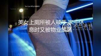  美女上厕所被人硬干,家中休息时又被物业插逼