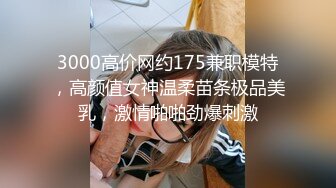 3000高价网约175兼职模特，高颜值女神温柔苗条极品美乳，激情啪啪劲爆刺激