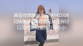 麻豆传媒最新出品MMZ006兄妹蕉谈2青春期兄妹性探讨以瓜代蕉做爱练习寻小小