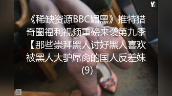 《稀缺资源BBC媚黑》推特猎奇圈福利视频重磅来袭第九季【那些崇拜黑人讨好黑人喜欢被黑人大驴屌肏的国人反差妹 (9)